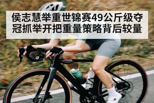 侯志慧举重世锦赛49公斤级夺冠抓举开把重量策略背后较量