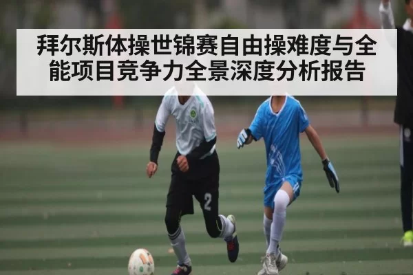 拜尔斯体操世锦赛自由操难度与全能项目竞争力全景深度分析报告